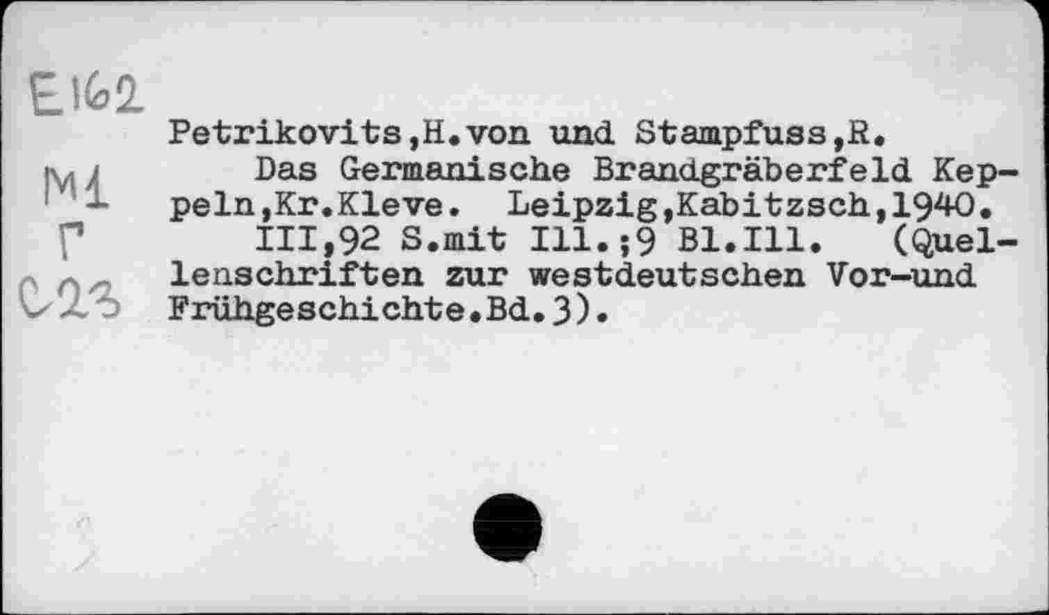 ﻿EIÙ2.
Petrikovits,H.von und Stampfuss,R.
■ 't- )	Das Germanische Brandgräberfeld Кер-
ре In, Kr. Kleve. Leipzig,Kabitzsch,1940.
111,92 S.mit Ill.î9 Bl.Ill.	(Quel-
lenschriften zur westdeutschen Vor-und
ЛЬ Frühgeschichte.Bd.3).